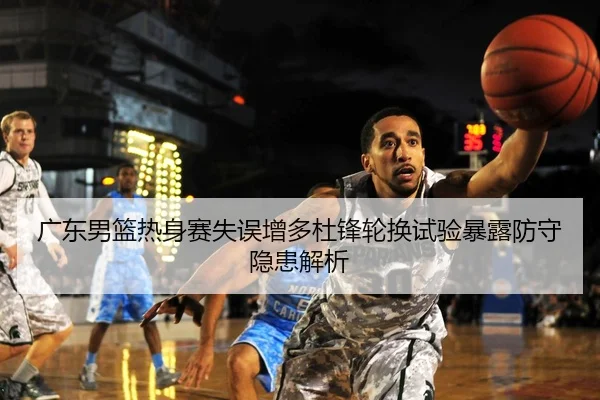 广东男篮热身赛失误增多杜锋轮换试验暴露防守隐患解析